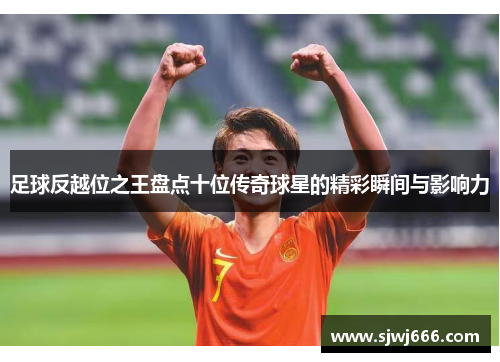 足球反越位之王盘点十位传奇球星的精彩瞬间与影响力